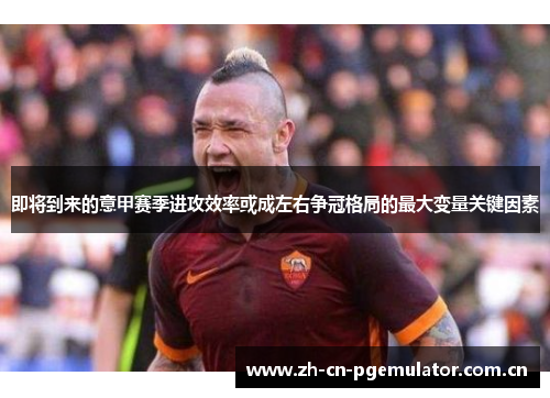 即将到来的意甲赛季进攻效率或成左右争冠格局的最大变量关键因素 即将到来的意甲赛季进攻效率或成左右争冠格局的最大变量关键因素