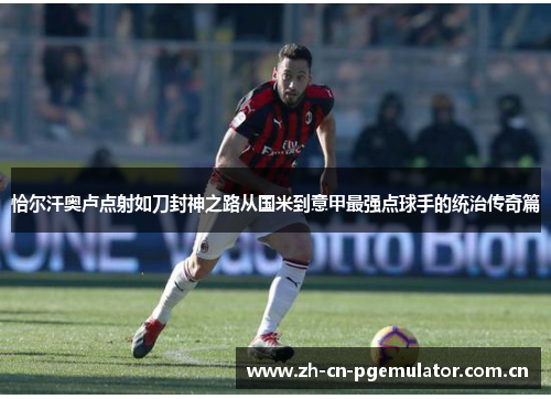 恰尔汗奥卢点射如刀封神之路从国米到意甲最强点球手的统治传奇篇 恰尔汗奥卢点射如刀封神之路从国米到意甲最强点球手的统治传奇篇