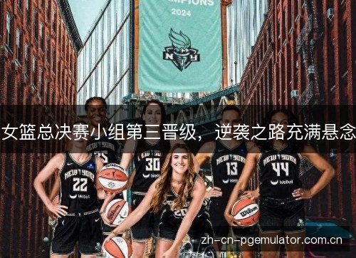 女篮总决赛小组第三晋级,逆袭之路充满悬念 女篮总决赛小组第三晋级,逆袭之路充满悬念