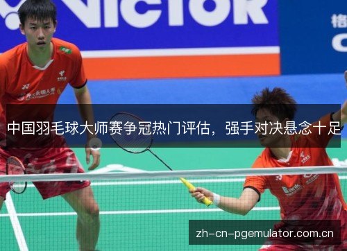 中国羽毛球大师赛争冠热门评估,强手对决悬念十足 中国羽毛球大师赛争冠热门评估,强手对决悬念十足